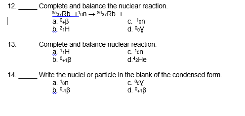 Complete and balance the nuclear reaction.
85azRbt'on - 8637RD +
a. 0B
12.
C. 'on
d. oy
13.
Complete and balance nuclear reaction.
a 1H
b. °+1B
c. 'on
d.42HE
14.
Write the nuclei or particle in the blank of the condensed form.
c. OoY
d. 0+1B
a. 'on
