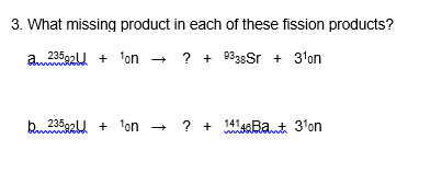 3. What missing product in each of these fission products?
a. -
23592U + 1on
? + 938Sr + 3'on
b23592U + 'on - ? + saBat 3'on
141,
