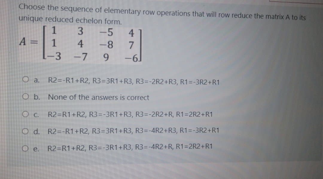 Choose the sequence of elementary row operations that will row reduce the matrix A to its
unique reduced echelon form.
1
-5
4
-8
A =
1
4
7
-3
-7
9.
-61
O a. R2=-R1+R2, R3=3R1+R3, R3=-2R2+R3, R1=-3R2+R1
O b.
None of the answers is correct
O C. R2=R1+R2, R3=-3R1+R3, R3=-2R2+R, R1=2R2+R1
O d. R2=-R1+R2, R3=3R1+R3, R3=-4R2+R3, R1=-3R2+R1
O e. R2=R1+R2, R3=-3R1+R3, R3=-4R2+R, R1=2R2+R1
