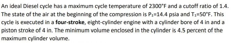 An ideal Diesel cycle has a maximum cycle temperature of 2300°F and a cutoff ratio of 1.4.
The state of the air at the beginning of the compression is P1=14.4 psia and T1=50°F. This
cycle is executed in a four-stroke, eight-cylinder engine with a cylinder bore of 4 in and a
piston stroke of 4 in. The minimum volume enclosed in the cylinder is 4.5 percent of the
maximum cylinder volume.
