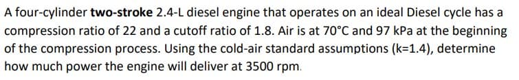 A four-cylinder two-stroke 2.4-L diesel engine that operates on an ideal Diesel cycle has a
compression ratio of 22 and a cutoff ratio of 1.8. Air is at 70°C and 97 kPa at the beginning
of the compression process. Using the cold-air standard assumptions (k=1.4), determine
how much power the engine will deliver at 3500 rpm.
