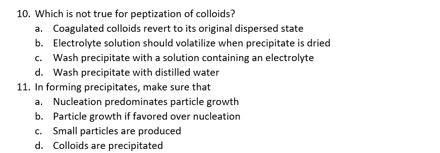 10. Which is not true for peptization of colloids?
Coagulated colloids revert to its original dispersed state
b. Electrolyte solution should volatilize when precipitate is dried
C.
Wash precipitate with a solution containing an electrolyte
d. Wash precipitate with distilled water
11. In forming precipitates, make sure that
Nucleation predominates particle growth
b. Particle growth if favored over nucleation
Small particles are produced
d. Colloids are precipitated
c.
