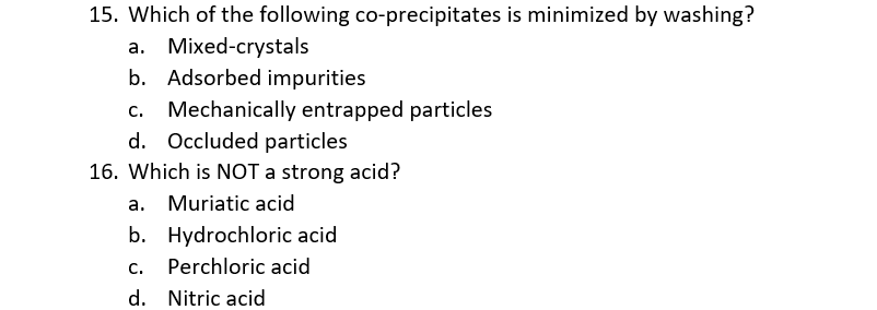 15. Which of the following co-precipitates is minimized by washing?
a. Mixed-crystals
b. Adsorbed impurities
c. Mechanically entrapped particles
d. Occluded particles
16. Which is NOT a strong acid?
a. Muriatic acid
b. Hydrochloric acid
C.
Perchloric acid
d. Nitric acid
