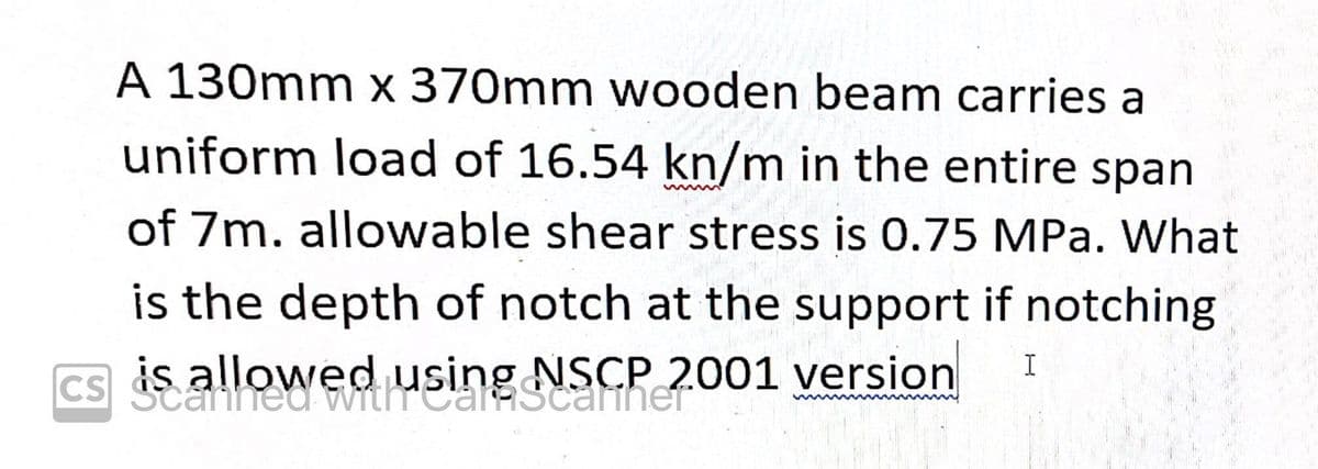 A 130mm x 370mm wooden beam carries a
uniform load of 16.54 kn/m in the entire span
of 7m. allowable shear stress is 0.75 MPa. What
is the depth of notch at the support if notching
CS allowed using NSCP 2001 version
