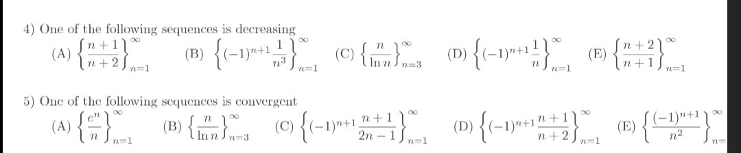 4) One of the following sequences is decreasing
n + 1
(A)
Tn + 2) n=1
(C) {mnn=3
(D) {(-
n+1
(-1)"+1
n + 2
(E)
n3
n=1
n=1
n=1
5) One of the following sequences is convergent
(B) {. o{-1"*
1)n+1_n+1
2n
(A)
(D) {(-
(-1)"+1
(E)
n2
n+
In n
(-1)n+1
n=3
n=1
n+ 2
n=1
