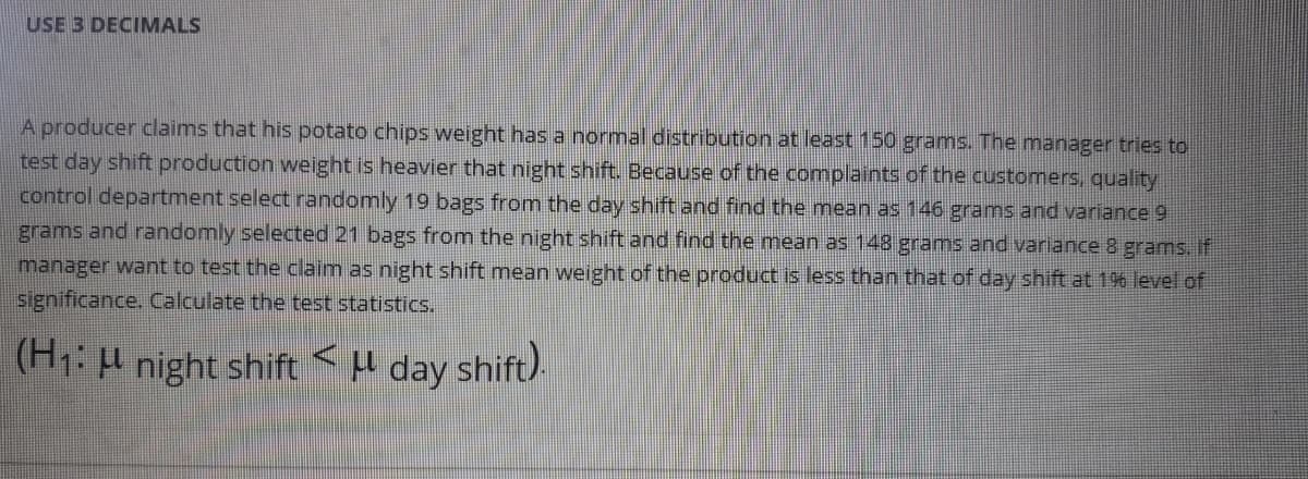 USE 3 DECIMALS
A producer claims that his potato chips weight hasa normal distribution at least 150 grams. The manager tries to
test day shift production weight is heavier that night shift. Because of the complaints of the customers, quality
control department select randomly 19 bags from the day shift and find the mean as 146 grams and variance 9
grams and randomly selected 21 bags from the night shift and find the mean as 148 grams and variance 8 grams. If
manager want to test the claim as night shift mean weight of the product is less than that of day shift at 196 level of
significance. Calculate the test statistics.
(H: night shift <H day shift).
