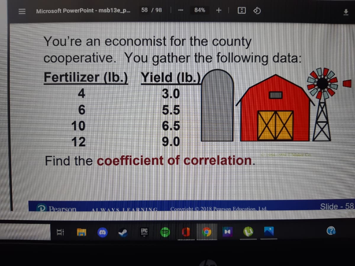 Microsoft PowerPoint - msb13e_p...
58 / 98
84%
+
You're an economist for the county
cooperative. You gather the following data:
Fertilizer (Ib.) Yield (Ib.)/
3.0
5.5
10
6.5
12
9.0
Find the coefficient of correlation.
P Pearson
Copvright © 2018 Pearson Education. Ltd.
Slide - 58
EPIC
DO
4.
II
