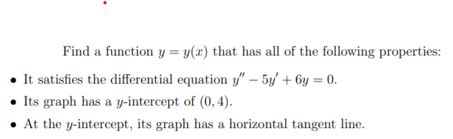 Find a function y = y(x) that has all of the following properties:
• It satisfies the differential equation y" – 5y' + 6y = 0.
• Its graph has a y-intercept of (0,4).
• At the y-intercept, its graph has a horizontal tangent line.
