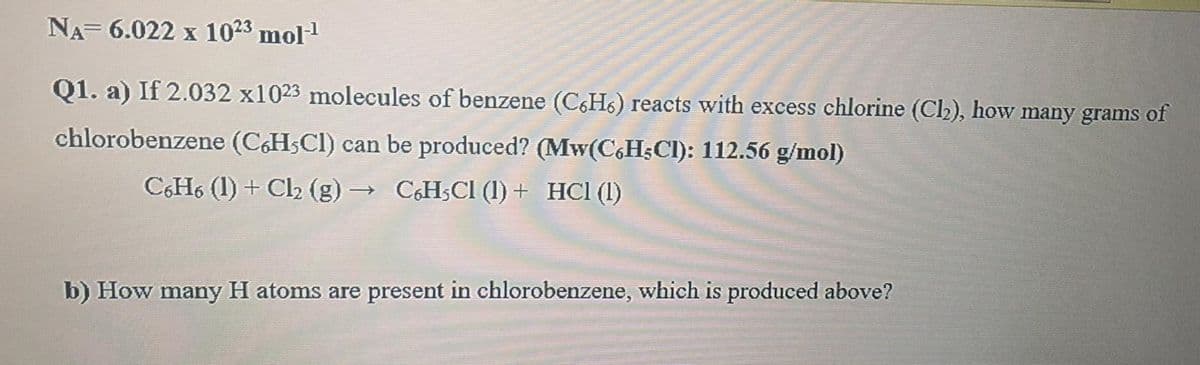 NA= 6.022 x 1023 mol1
Q1. a) If 2.032 x1023 molecules of benzene (C6H6) reacts with excess chlorine (Ch), how many grams of
chlorobenzene (CHSCI) can be produced? (Mw(C,H;Cl): 112.56 g/mol)
CH6 (1) + Cl2 (g) → C&HSCI (1) + HCl (1)
b) How many H atoms are present in chlorobenzene, which is produced above?
