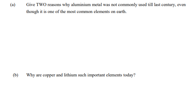 Give TWO reasons why aluminium metal was not commonly used till last century, even
though it is one of the most common elements on earth.
(b)
Why are copper and lithium such important elements today?
