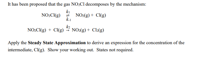 It has been proposed that the gas NOC1 decomposes by the mechanism:
ki
NO2(g) + Cl(g)
k-1
NO2CI(g)
NO2CI(g) + Cl(g) * NO2(g) + Cl2(g)
k2
Apply the Steady State Approximation to derive an expression for the concentration of the
intermediate, Cl(g). Show your working out. States not required.
