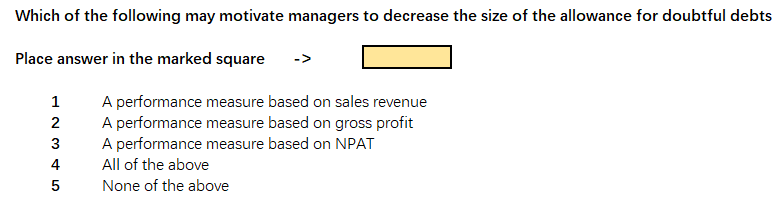 Which of the following may motivate managers to decrease the size of the allowance for doubtful debts
Place answer in the marked square
->
A performance measure based on sales revenue
A performance measure based on gross profit
A performance measure based on NPAT
1
2
4
All of the above
5
None of the above

