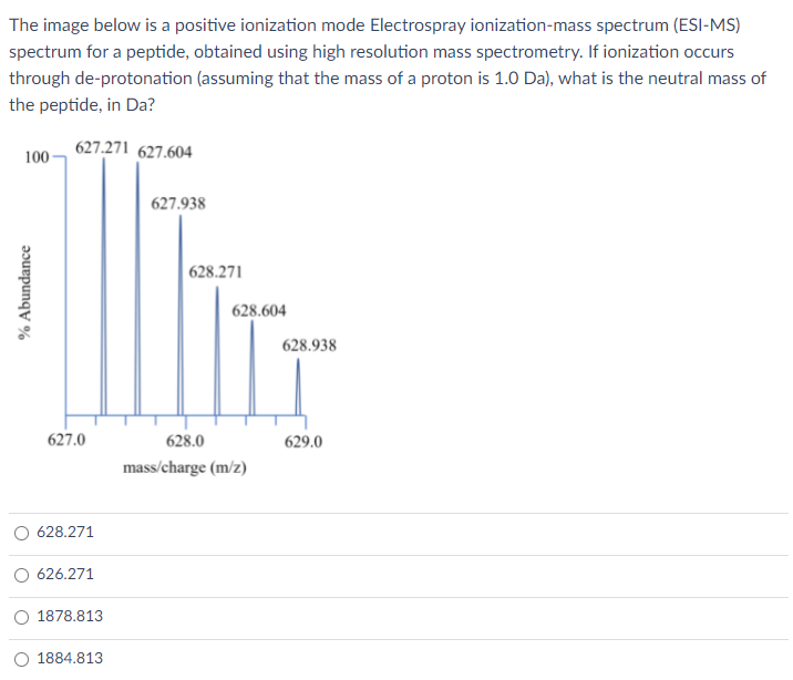 The image below is a positive ionization mode Electrospray ionization-mass spectrum (ESI-MS)
spectrum for a peptide, obtained using high resolution mass spectrometry. If ionization occurs
through de-protonation (assuming that the mass of a proton is 1.0 Da), what is the neutral mass of
the peptide, in Da?
627.271 627.604
100 -
627.938
628.271
628.604
628.938
627.0
628.0
629.0
mass/charge (m/z)
628.271
626.271
1878.813
O 1884.813
% Abundance
