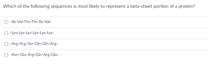 Which of the following sequences is most likely to represent a beta-sheet portion of a protein?
-lle-Val-Thr-Thr-lle-Val-
O -Lys-Lys-Lys-Lys-Lys-Lys-
-Arg-Arg-Ser-Gln-Gln-Arg-
O -Asn-Glu-Arg-Gln-Arg-Glu-
