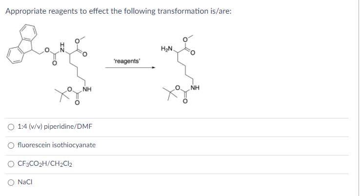Appropriate reagents to effect the following transformation is/are:
H2N.
'reagents'
NH
NH
O 1:4 (v/v) piperidine/DMF
O fluorescein isothiocyanate
O CF3CO2H/CH2C12
O Naci
