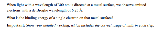 When light with a wavelength of 300 nm is directed at a metal surface, we observe emitted
electrons with a de Broglie wavelength of 6.25 Å.
What is the binding energy of a single electron on that metal surface?
Important: Show your detailed working, which includes the correct usage of units in each step.
