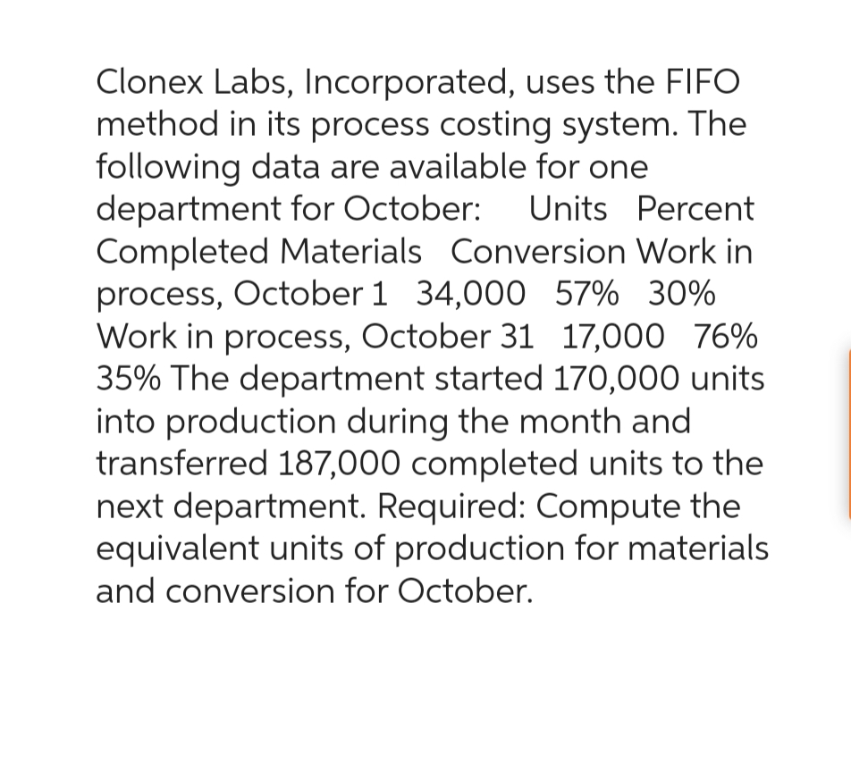 Clonex Labs, Incorporated, uses the FIFO
method in its process costing system. The
following data are available for one
department for October: Units Percent
Completed Materials Conversion Work in
process, October 1 34,000 57% 30%
Work in process, October 31 17,000 76%
35% The department started 170,000 units
into production during the month and
transferred 187,000 completed units to the
next department. Required: Compute the
equivalent units of production for materials
and conversion for October.