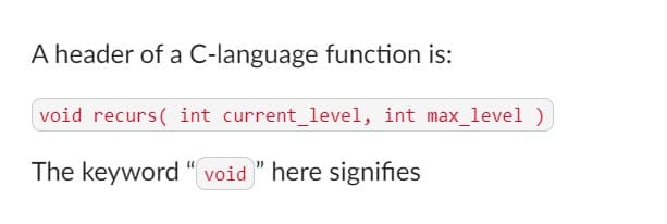 A header of a C-language function is:
void recurs(int current_level, int max_level )
The keyword "void" here signifies