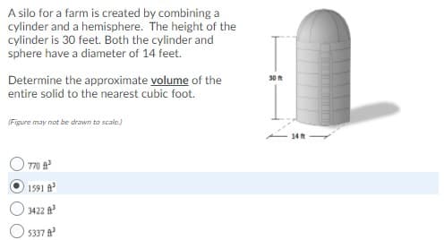 A silo for a farm is created by combining a
cylinder and a hemisphere. The height of the
cylinder is 30 feet. Both the cylinder and
sphere have a diameter of 14 feet.
Determine the approximate volume of the
entire solid to the nearest cubic foot.
30 ft
(Figure may not be drawn to scale.)
14 t
T70
1591 A
3422
5337
