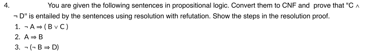 4.
You are given the following sentences in propositional logic. Convert them to CNF and prove that "C A
- D" is entailed by the sentences using resolution with refutation. Show the steps in the resolution proof.
1. - A = (B v C)
2. A = B
3. - (- В %3D D)
→ D)
