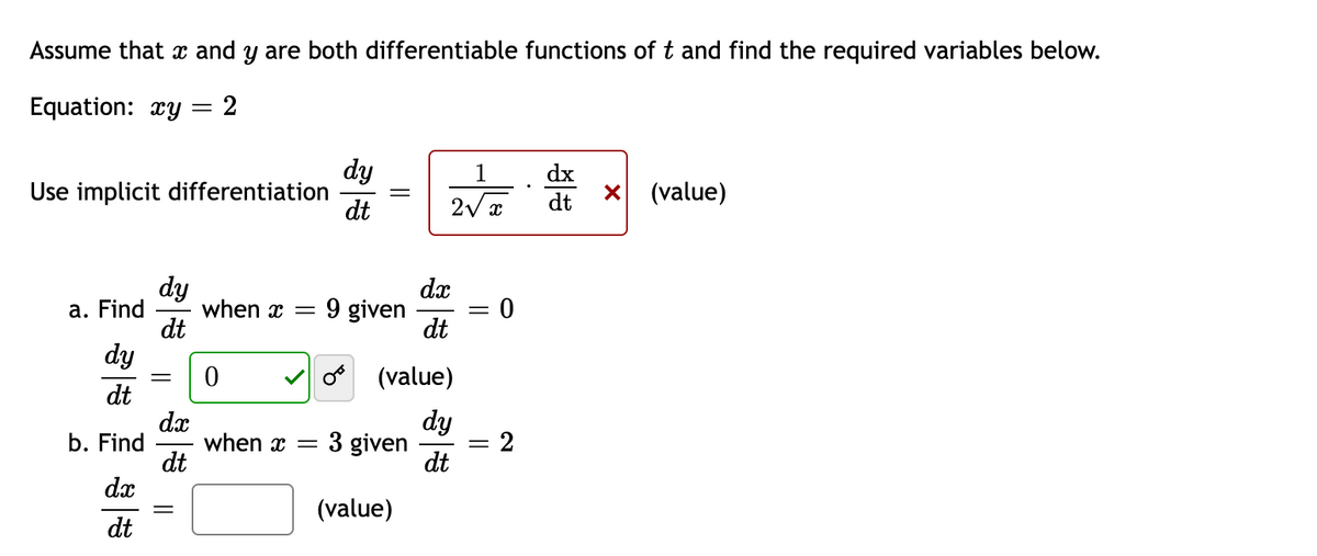 Assume that x and y are both differentiable functions of t and find the required variables below.
Equation: xy = 2
dy
Use implicit differentiation
dt
1
dx
dt
(value)
dy
when x =
dt
dx
9 given
dt
a. Find
dy
(value)
dt
dx
when x =
dt
dx
dy
b. Find
3 given
= 2
dt
(value)
dt
