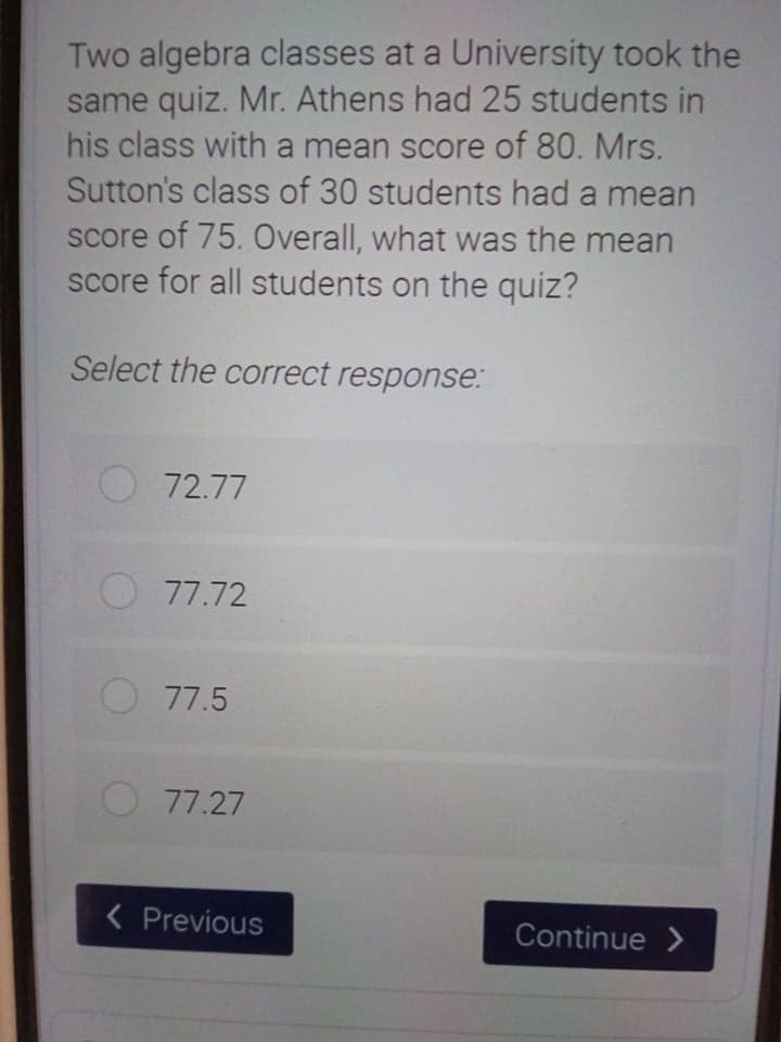 Two algebra classes at a University took the
same quiz. Mr. Athens had 25 students in
his class with a mean score of 80. Mrs.
Sutton's class of 30 students had a mean
score of 75. Overall, what was the mean
score for all students on the quiz?
Select the correct response:
O 72.77
77.72
77.5
77.27
< Previous
Continue >
