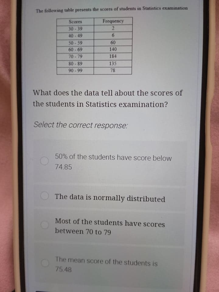 The following table presents the scores of students in Statistics examination
Scores
Frequency
30-39
40-49
6.
50-59
60
60-69
140
70-79
184
80 - 89
90 - 99
135
78
What does the data tell about the scores of
the students in Statistics examination?
Select the correct response:
50% of the students have score below
74.85
The data is normally distributed
Most of the students have scores
between 70 to 79
The mean score of the students is
75.48
