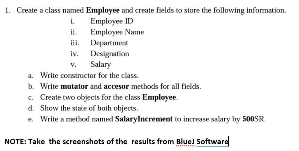 1. Create a class named Employee and create fields to store the following information.
Employee ID
Employee Name
Department
Designation
Salary
i.
ii.
iii.
iv.
V.
a. Write constructor for the class.
b. Write mutator and accesor methods for all fields.
c. Create two objects for the class Employee.
d. Show the state of both objects.
e. Write a method named SalaryIncrement to increase salary by 500SR.
NOTE: Take the screenshots of the results from BlueJ Software
--. ....
