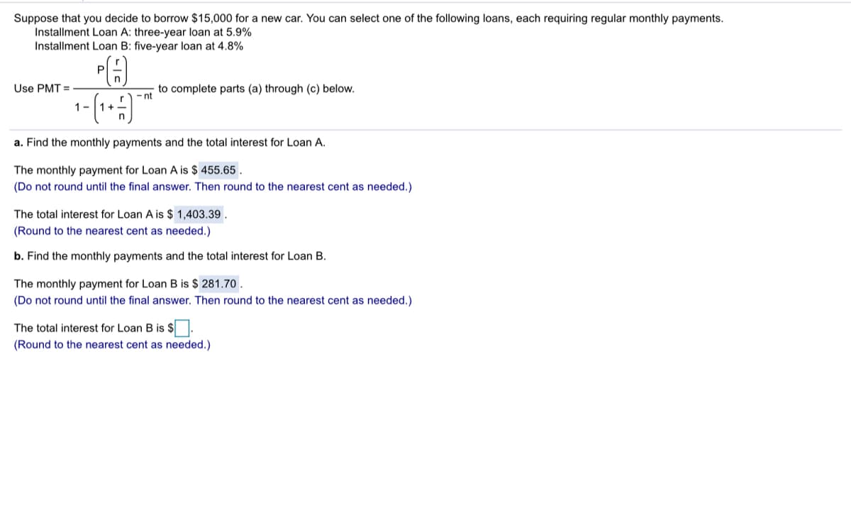 Suppose that you decide to borrow $15,000 for a new car. You can select one of the following loans, each requiring regular monthly payments.
Installment Loan A: three-year loan at 5.9%
Installment Loan B: five-year loan at 4.8%
P
Use PMT =
to complete parts (a) through (c) below.
- nt
1-
r
1+
a. Find the monthly payments and the total interest for Loan A.
The monthly payment for Loan A is $ 455.65 .
(Do not round until the final answer. Then round to the nearest cent as needed.)
The total interest for Loan A is $ 1,403.39 .
(Round to the nearest cent as needed.)
b. Find the monthly payments and the total interest for Loan B.
The monthly payment for Loan B is $ 281.70 .
(Do not round until the final answer. Then round to the nearest cent as needed.)
The total interest
Loan B is $.
(Round to the nearest cent as needed.)
