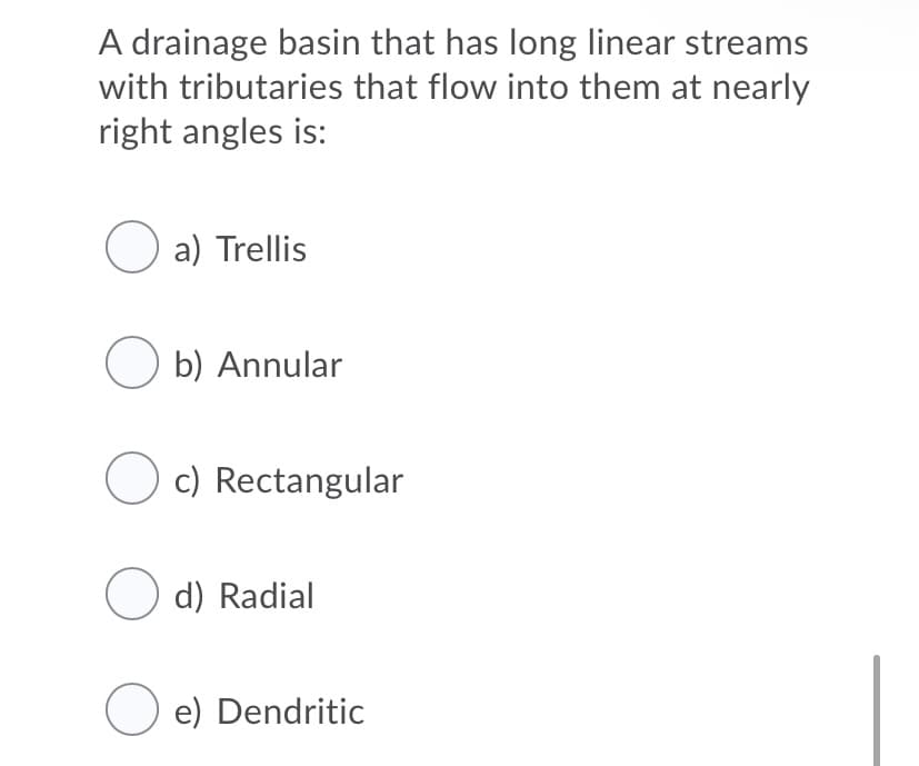 A drainage basin that has long linear streams
with tributaries that flow into them at nearly
right angles is:
O a) Trellis
O b) Annular
O c) Rectangular
O d) Radial
O e) Dendritic
