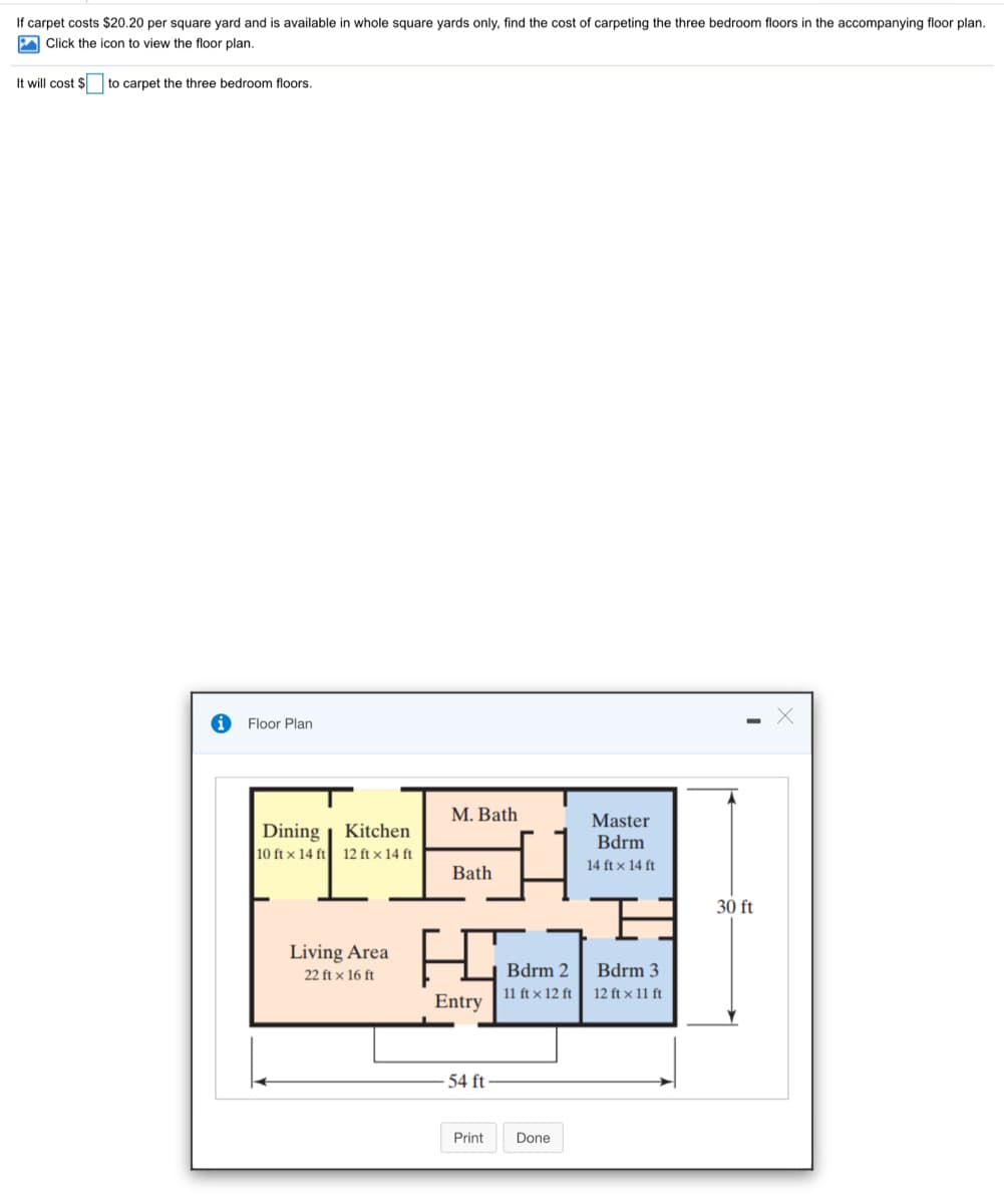 If carpet costs $20.20 per square yard and is available in whole square yards only, find the cost of carpeting the three bedroom floors in the accompanying floor plan.
A Click the icon to view the floor plan.
It will cost $ to carpet the three bedroom floors.
Floor Plan
M. Bath
Dining
10 ft x 14 ft 12 ft x 14 ft
Master
Bdrm
Kitchen
14 ft x 14 ft
Bath
30 ft
Living Area
22 ft x 16 ft
Bdrm 2
Bdrm 3
11 ft x 12 ft
12 ft x 11 ft
Entry
54 ft
