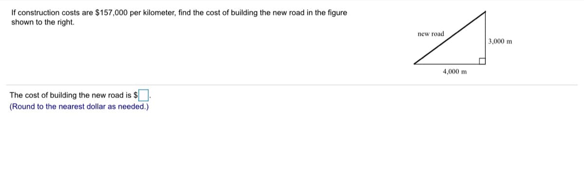 If construction costs are $157,000 per kilometer, find the cost of building the new road in the figure
shown to the right.
new road
3,000 m
4.000 m
The cost of building the new road is $.
(Round to the nearest dollar as needed.)
