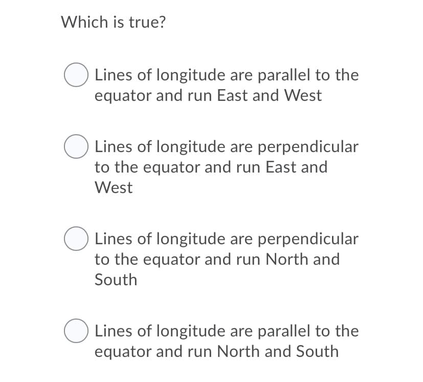 Which is true?
Lines of longitude are parallel to the
equator and run East and West
Lines of longitude are perpendicular
to the equator and run East and
West
Lines of longitude are perpendicular
to the equator and run North and
South
Lines of longitude are parallel to the
equator and run North and South
