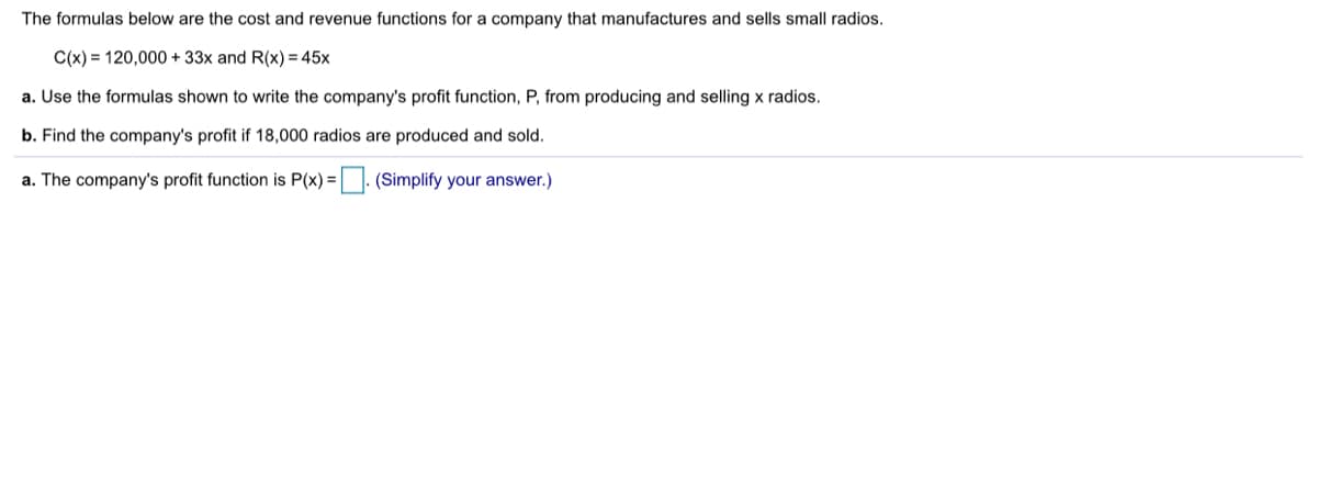 The formulas below are the cost and revenue functions for a company that manufactures and sells small radios.
C(x) = 120,000 + 33x and R(x) = 45x
a. Use the formulas shown to write the company's profit function, P, from producing and selling x radios.
b. Find the company's profit if 18,000 radios are produced and sold.
a. The company's profit function is P(x) =|. (Simplify your answer.)
