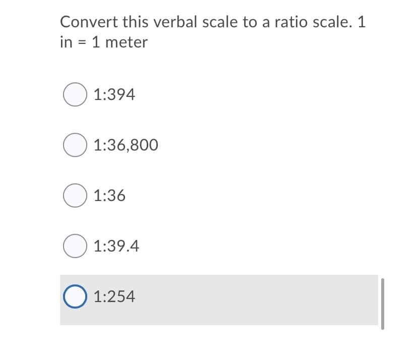 Convert this verbal scale to a ratio scale. 1
in = 1 meter
O 1:394
O 1:36,800
O 1:36
O 1:39.4
O 1:254
