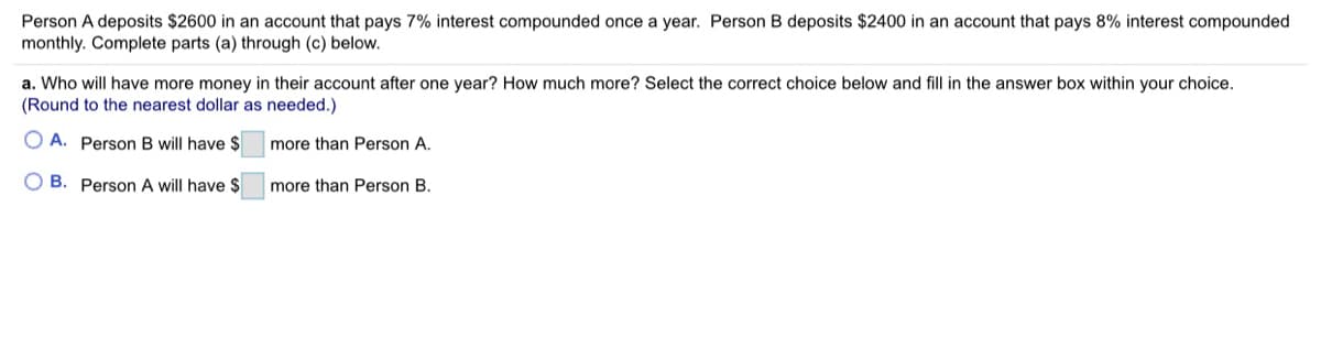 Person A deposits $2600 in an account that pays 7% interest compounded once a year. Person B deposits $2400 in an account that pays 8% interest compounded
monthly. Complete parts (a) through (c) below.
a. Who will have more money in their account after one year? How much more? Select the correct choice below and fill in the answer box within your choice.
(Round to the nearest dollar as needed.)
O A. Person B will have $
more than Person A.
O B. Person A will have $
more than Person B.

