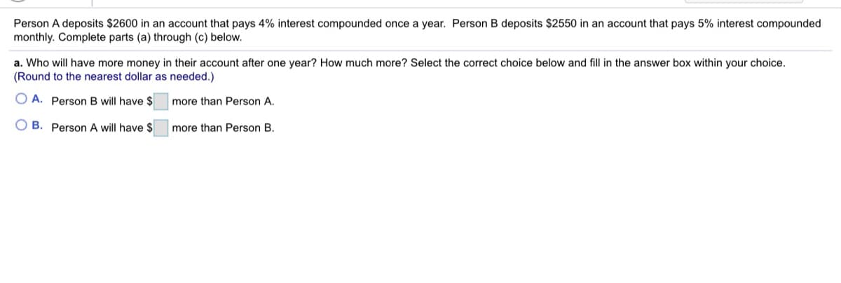 Person A deposits $2600 in an account that pays 4% interest compounded once a year. Person B deposits $2550 in an account that pays 5% interest compounded
monthly. Complete parts (a) through (c) below.
a. Who will have more money in their account after one year? How much more? Select the correct choice below and fill in the answer box within your choice.
(Round to the nearest dollar as needed.)
O A. Person B will have $
more than Person A.
O B. Person A will have $
more than Person B.

