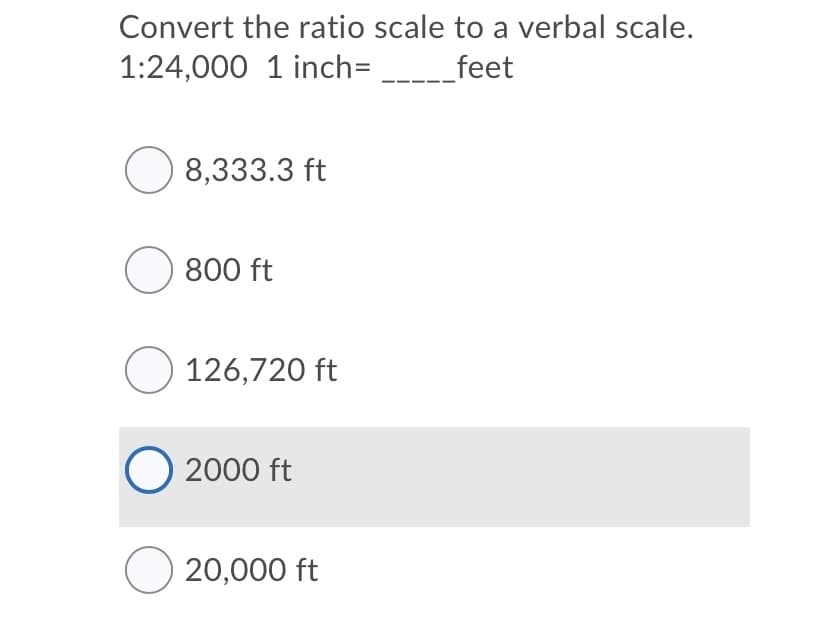 Convert the ratio scale to a verbal scale.
1:24,000 1 inch= --_feet
O 8,333.3 ft
O 800 ft
O 126,720 ft
O 2000 ft
O 20,000 ft
