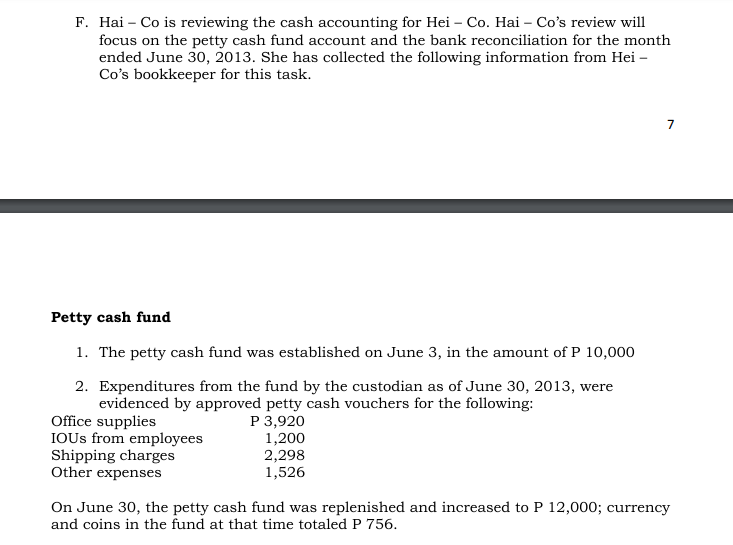 F. Hai – Co is reviewing the cash accounting for Hei – Co. Hai – Co's review will
focus on the petty cash fund account and the bank reconciliation for the month
ended June 30, 2013. She has collected the following information from Hei –
Co's bookkeeper for this task.
Petty cash fund
1. The petty cash fund was established on June 3, in the amount of P 10,000
2. Expenditures from the fund by the custodian as of June 30, 2013, were
Office supplies
IOUS from employees
Shipping charges
Other expenses
evidenced by approved petty cash vouchers for the following:
Р 3,920
1,200
2,298
1,526
On June 30, the petty cash fund was replenished and increased to P 12,000; currency
and coins in the fund at that time totaled P 756.
