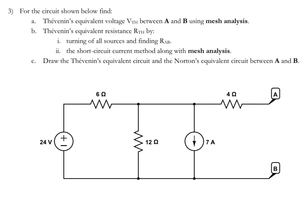 3) For the circuit shown below find:
a. Thévenin's equivalent voltage VTH between A and B using mesh analysis.
b. Thévenin's equivalent resistance RTH by:
C.
i. turning of all sources and finding RAB.
ii. the short-circuit current method along with mesh analysis.
Draw the Thévenin's equivalent circuit and the Norton's equivalent circuit between A and B.
+
24 V
6 Ω
ww
ww
12 Ω
7 A
402
M
A
B
