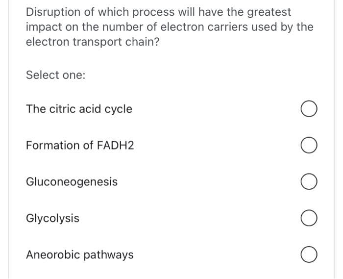 Disruption of which process will have the greatest
impact on the number of electron carriers used by the
electron transport chain?
Select one:
The citric acid cycle
Formation of FADH2
Gluconeogenesis
Glycolysis
Aneorobic pathways
O
O
O
O
O