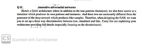 Q II.
Sketch a GAN architecture where in addition to the true pattems (instances), we also have access to a
simulator which produces its own patterns and instances. And these two are necessarily different from the
generator of the deep network which produces fake samples. Therefore, when designing the GAN, we want
you to set up a three way discrimination between true, simulated and fake. Carry this out explaining your
nrchitecture providing full details (especially focusing on the discriminator).
ienerative adversarial networks
CS Scanned with CamScanner
