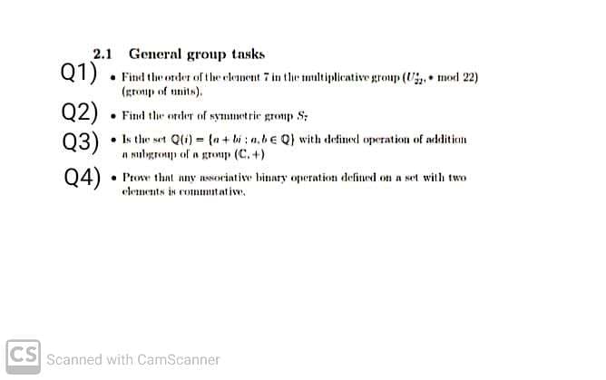 2.1 General group tasks
Q1) • Find the order of the element 7 in the tmultiplicative group (U, mod 22)
(gromp of units).
Q2)
• Find ther order of symmetric gromp S;
Q3)
• Is the set Q(i) = (n + bi : n,be Q) with defined operation of additien
n Nulgroup of a group (C. +)
Q4)
• Prove that nny asNocintive binary operation defined on a set with two
elements is commutative,
CS
Scanned with CamScanner
