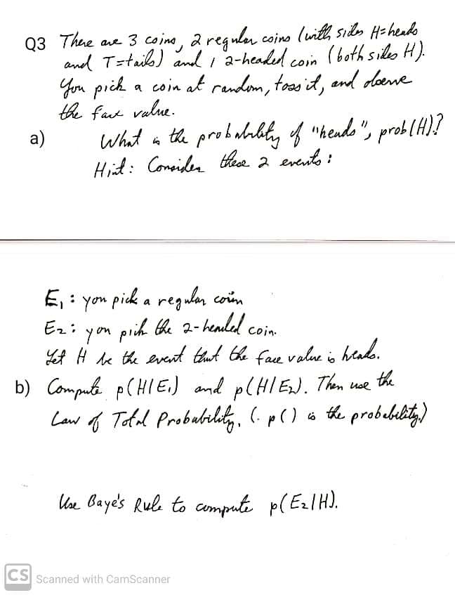 Q3 Thue ave 3 coino, a regulu coino (wit, sids Haheuko
and T=taib) and ,2-headed coin (both siles H).
You pich a coin alt rendem, toosit, and odoene
the fae value.
a)
What in the probubabily of "hendo ", prob(H)?
Hit: Considen thea 2 evanto :
E: yon piek a regulan coim
prih he 2-henlel coim
LA H le the event thut Ghe face value is hlado.
b) Computa p(HIE.) and P(HIEJ. Them ue
Law f Tofal Probulrlity, (.p() o the probebility)
Ez:
coin.
the
Uve Baye's Rule to compute p( EzlH).
CS
Scanned with CamScanner
