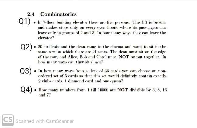 2.4 Combinatorics
Q1) • In 7-floor building elevator there are five persoIs. This lift is broken
nnd makes stops only on every even tloors, where its pnssengers enn
leave only in groups of 2 and 3. In how mnuy ways they can leave the
elevator?
02) • 20 students and the dean came to the cinema and want to sit in the
same row, in which there are 21 scats. The dean must sit on the edge
of the row, and Alice, Bolb and Carol must NOT be put together. In
how many ways can they sit down?
03) • In how many ways from a deck of 36 cards you can choose n non-
ordered set of 5 ecards so that this set would definitely contain exnctly
2 cluls cards, 1 dinmond card and one queen?
Q4) • How many munbers from 1 till 10000 are NOT divisible by 3, 8, 16
and 7?
CS Scanned with CamScanner

