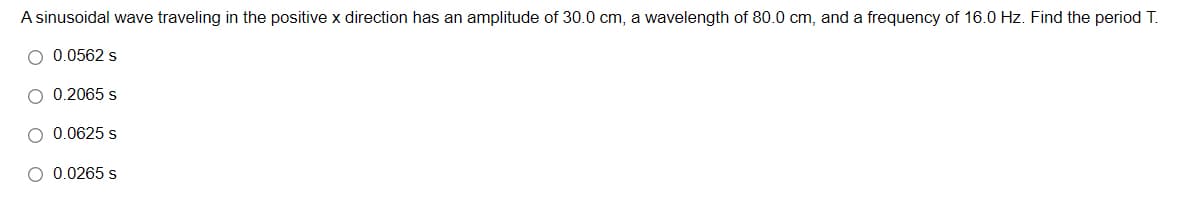 A sinusoidal wave traveling in the positive x direction has an amplitude of 30.0 cm, a wavelength of 80.0 cm, and a frequency of 16.0 Hz. Find the period T.
O 0.0562 s
O 0.2065 s
O 0.0625 s
O 0.0265 s