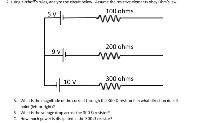 2. Using Kirchoff's rules, analyze the circuit below. Assume the resistive elements obey Ohm's law.
100 ohms
5 V
9 V
10 V
200 ohms
300 ohms
A. What is the magnitude of the current through the 300 resistor? In what direction does it
point (left or right)?
B.
What is the voltage drop across the 300 resistor?
C. How much power is dissipated in the 300
resistor?