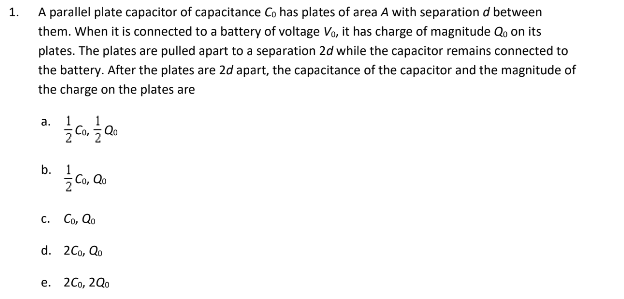 1.
A parallel plate capacitor of capacitance Co has plates of area A with separation d between
them. When it is connected to a battery of voltage Vo, it has charge of magnitude Qo on its
plates. The plates are pulled apart to a separation 2d while the capacitor remains connected to
the battery. After the plates are 2d apart, the capacitance of the capacitor and the magnitude of
the charge on the plates are
Co, Qa
a.
b.
ŻCo, Qo
C. Co, Qo
d. 2Co, Qo
e. 2Co, 2Qo