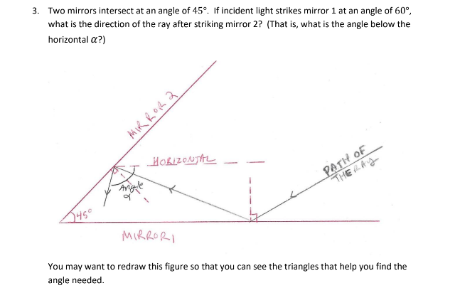 3. Two mirrors intersect at an angle of 45°. If incident light strikes mirror 1 at an angle of 60°,
what is the direction of the ray after striking mirror 2? (That is, what is the angle below the
horizontal a?)
MIRROR 2
HORIZONTAL
MIRRORI
PATH OF
THERAY
You may want to redraw this figure so that you can see the triangles that help you find the
angle needed.
