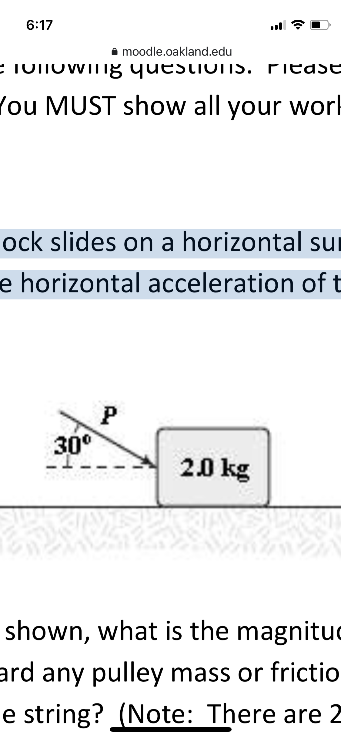 6:17
A moodle.oakland.edu
E ToNOwIig questioTS. PiedSE
TOTIO
You MUST show all your work
ock slides on a horizontal sur
e horizontal acceleration of t
P
30°
20 kg
shown, what is the magnituc
ard any pulley mass or frictio
e string? (Note: There are 2
